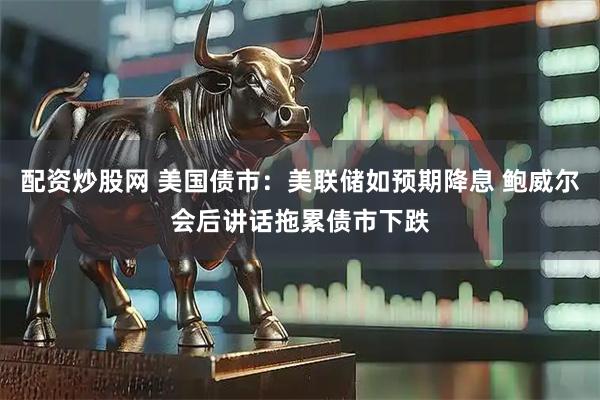 配资炒股网 美国债市：美联储如预期降息 鲍威尔会后讲话拖累债市下跌