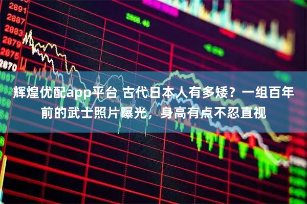 辉煌优配app平台 古代日本人有多矮？一组百年前的武士照片曝光，身高有点不忍直视
