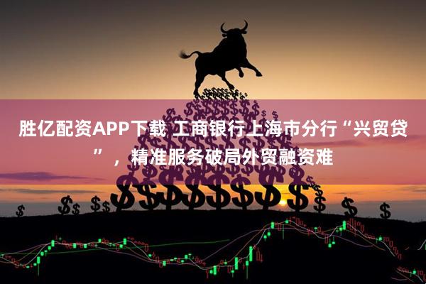 胜亿配资APP下载 工商银行上海市分行“兴贸贷” ，精准服务破局外贸融资难