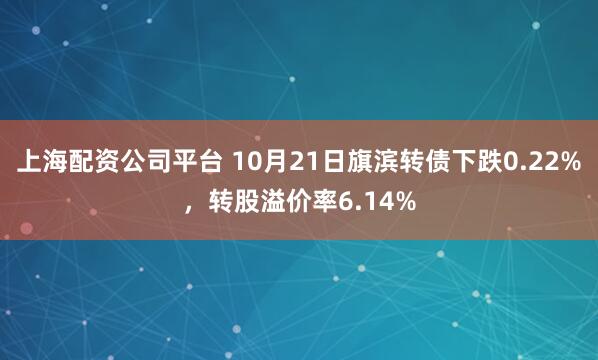 上海配资公司平台 10月21日旗滨转债下跌0.22%，转股溢价率6.14%