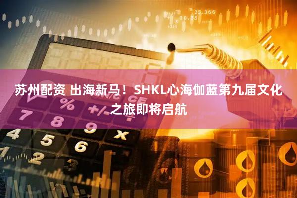 苏州配资 出海新马！SHKL心海伽蓝第九届文化之旅即将启航