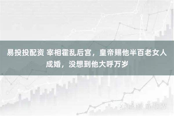 易投投配资 宰相霍乱后宫，皇帝赐他半百老女人成婚，没想到他大呼万岁