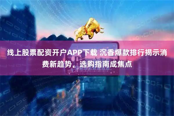 线上股票配资开户APP下载 沉香爆款排行揭示消费新趋势，选购指南成焦点
