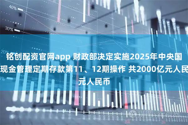 铭创配资官网app 财政部决定实施2025年中央国库现金管理定期存款第11、12期操作 共2000亿元人民币