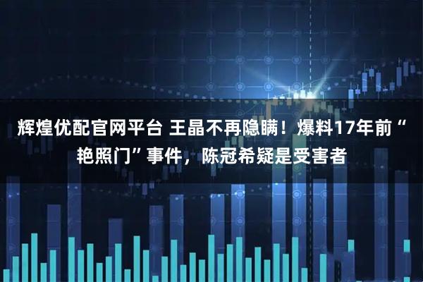 辉煌优配官网平台 王晶不再隐瞒！爆料17年前“艳照门”事件，陈冠希疑是受害者