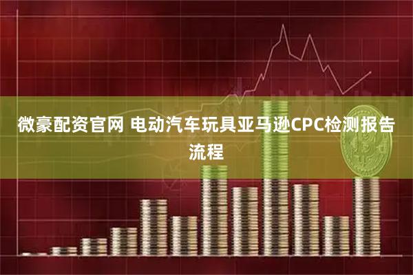 微豪配资官网 电动汽车玩具亚马逊CPC检测报告流程