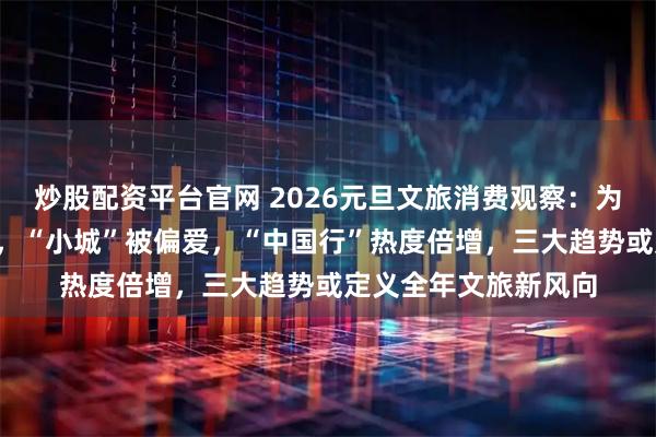 炒股配资平台官网 2026元旦文旅消费观察：为“仪式感”一掷千金，“小城”被偏爱，“中国行”热度倍增，三大趋势或定义全年文旅新风向