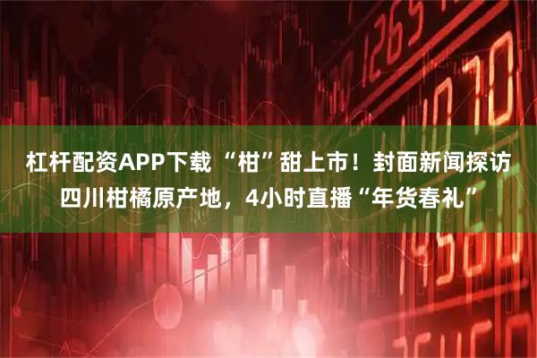 杠杆配资APP下载 “柑”甜上市！封面新闻探访四川柑橘原产地，4小时直播“年货春礼”