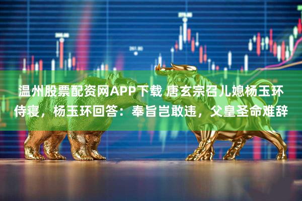 温州股票配资网APP下载 唐玄宗召儿媳杨玉环侍寝，杨玉环回答：奉旨岂敢违，父皇圣命难辞