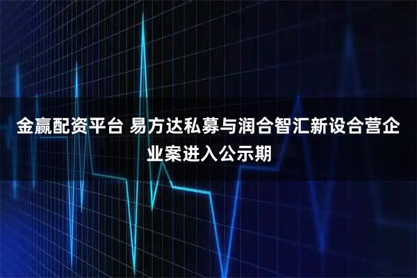 金赢配资平台 易方达私募与润合智汇新设合营企业案进入公示期