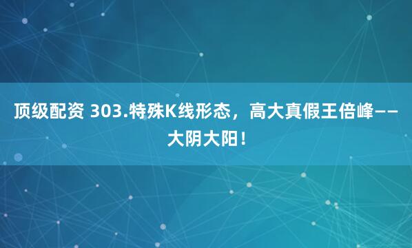 顶级配资 303.特殊K线形态，高大真假王倍峰——大阴大阳！
