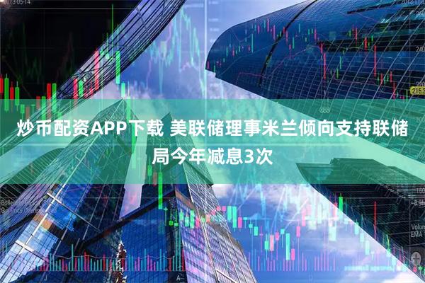 炒币配资APP下载 美联储理事米兰倾向支持联储局今年减息3次